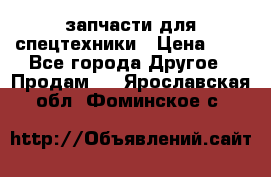 запчасти для спецтехники › Цена ­ 1 - Все города Другое » Продам   . Ярославская обл.,Фоминское с.